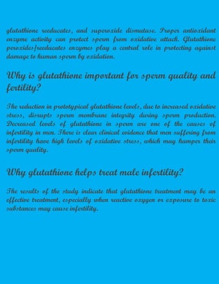 glutathione reeducates, and superoxide dismutase. Proper antioxidant
enzyme activity can protect sperm from oxidative attack. Glutathione
peroxides/reeducates enzymes play a central role in protecting against
damage to human sperm by oxidation.
Why is glutathione important for sperm quality and
fertility?
The reduction in prototypical glutathione levels, due to increased oxidative
stress, disrupts sperm membrane integrity during sperm production.
Decreased levels of glutathione in sperm are one of the causes of
infertility in men. There is clear clinical evidence that men suffering from
infertility have high levels of oxidative stress, which may hamper their
sperm quality.
Why glutathione helps treat male infertility?
The results of the study indicate that glutathione treatment may be an
effective treatment, especially when reactive oxygen or exposure to toxic
substances may cause infertility.
 