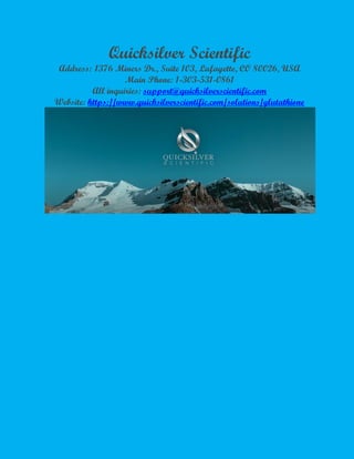 Quicksilver Scientific
Address: 1376 Miners Dr., Suite 103, Lafayette, CO 80026, USA
Main Phone: 1-303-531-0861
All inquiries: support@quicksilverscientific.com
Website: https://www.quicksilverscientific.com/solutions/glutathione
 