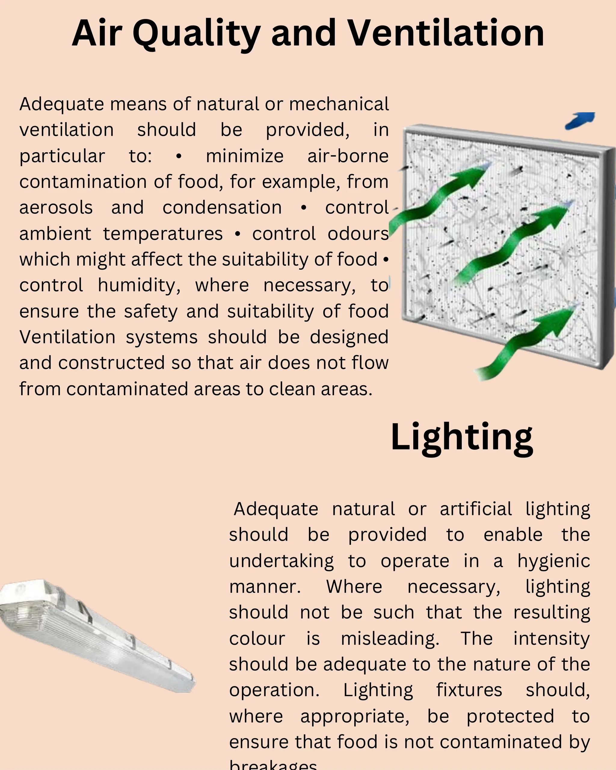 Air Quality and Ventilation
Adequate means of natural or mechanical
ventilation should be provided, in
particular to: • minimize air-borne
contamination of food, for example, from
aerosols and condensation • control
ambient temperatures • control odours
which might affect the suitability of food •
control humidity, where necessary, to
ensure the safety and suitability of food
Ventilation systems should be designed
and constructed so that air does not flow
from contaminated areas to clean areas.
Lighting
Adequate natural or artificial lighting
should be provided to enable the
undertaking to operate in a hygienic
manner. Where necessary, lighting
should not be such that the resulting
colour is misleading. The intensity
should be adequate to the nature of the
operation. Lighting fixtures should,
where appropriate, be protected to
ensure that food is not contaminated by
 