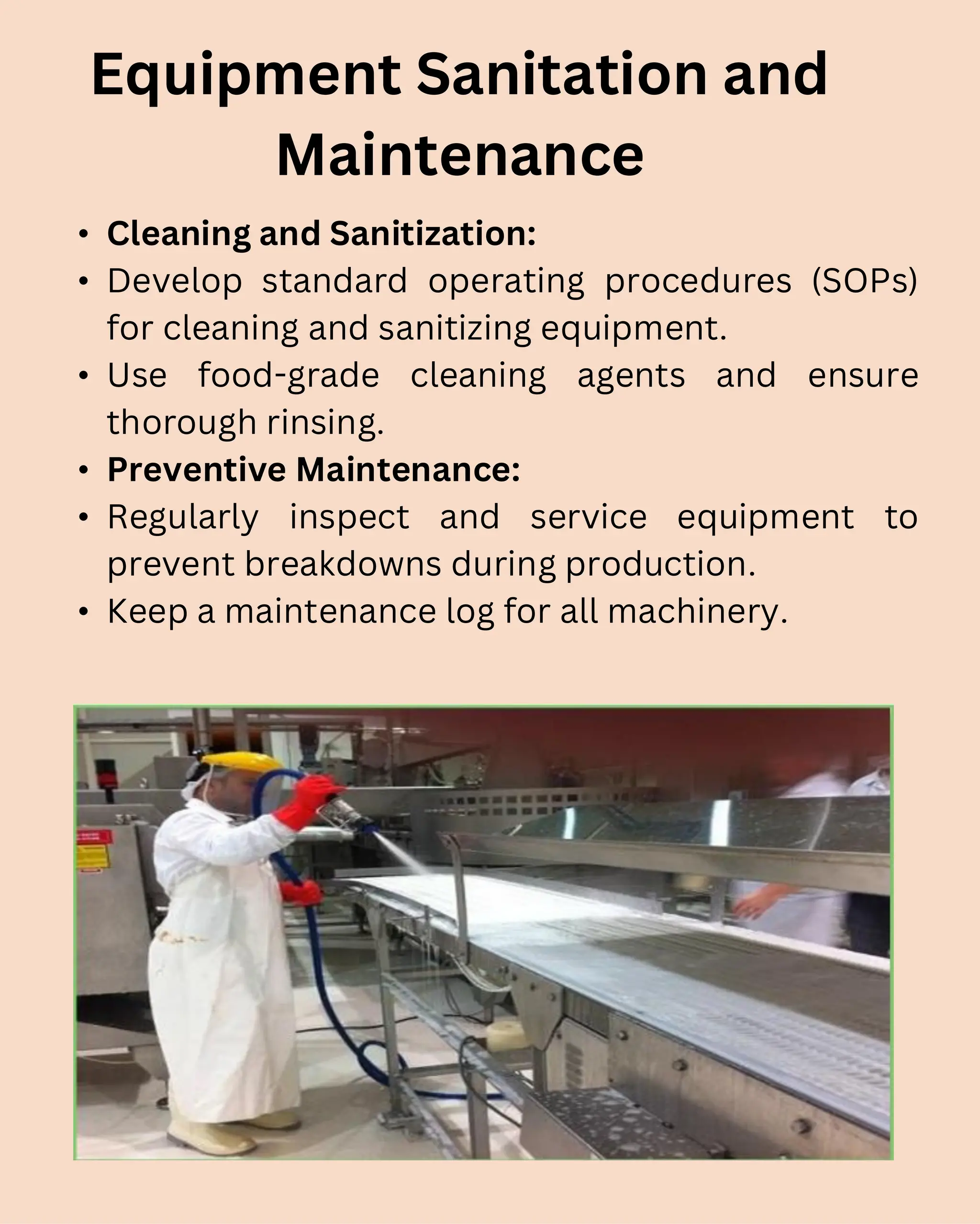 • Cleaning and Sanitization:
• Develop standard operating procedures (SOPs)
for cleaning and sanitizing equipment.
• Use food-grade cleaning agents and ensure
thorough rinsing.
• Preventive Maintenance:
• Regularly inspect and service equipment to
prevent breakdowns during production.
• Keep a maintenance log for all machinery.
Equipment Sanitation and
Maintenance
 