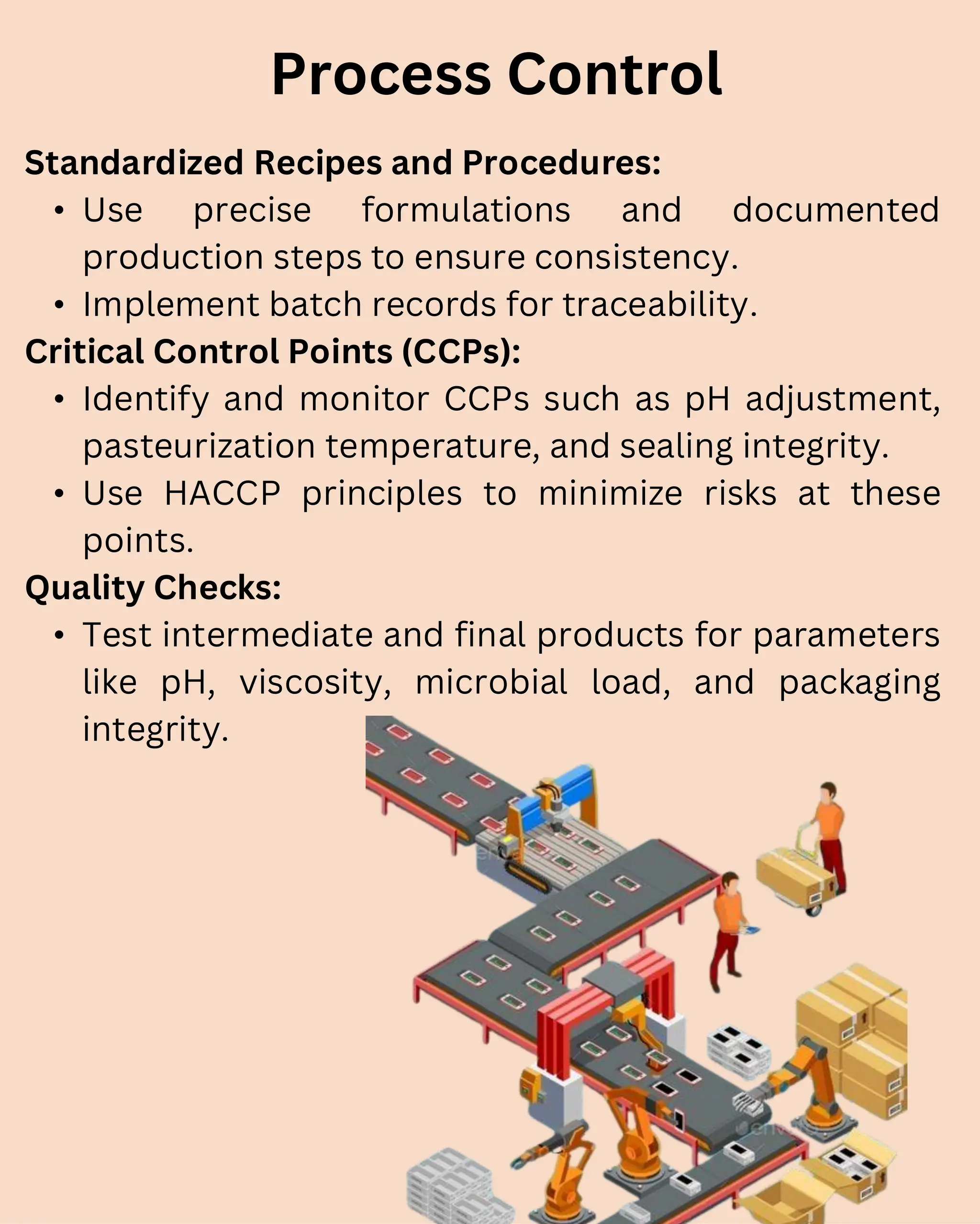 Standardized Recipes and Procedures:
• Use precise formulations and documented
production steps to ensure consistency.
• Implement batch records for traceability.
Critical Control Points (CCPs):
• Identify and monitor CCPs such as pH adjustment,
pasteurization temperature, and sealing integrity.
• Use HACCP principles to minimize risks at these
points.
Quality Checks:
• Test intermediate and final products for parameters
like pH, viscosity, microbial load, and packaging
integrity.
Process Control
 