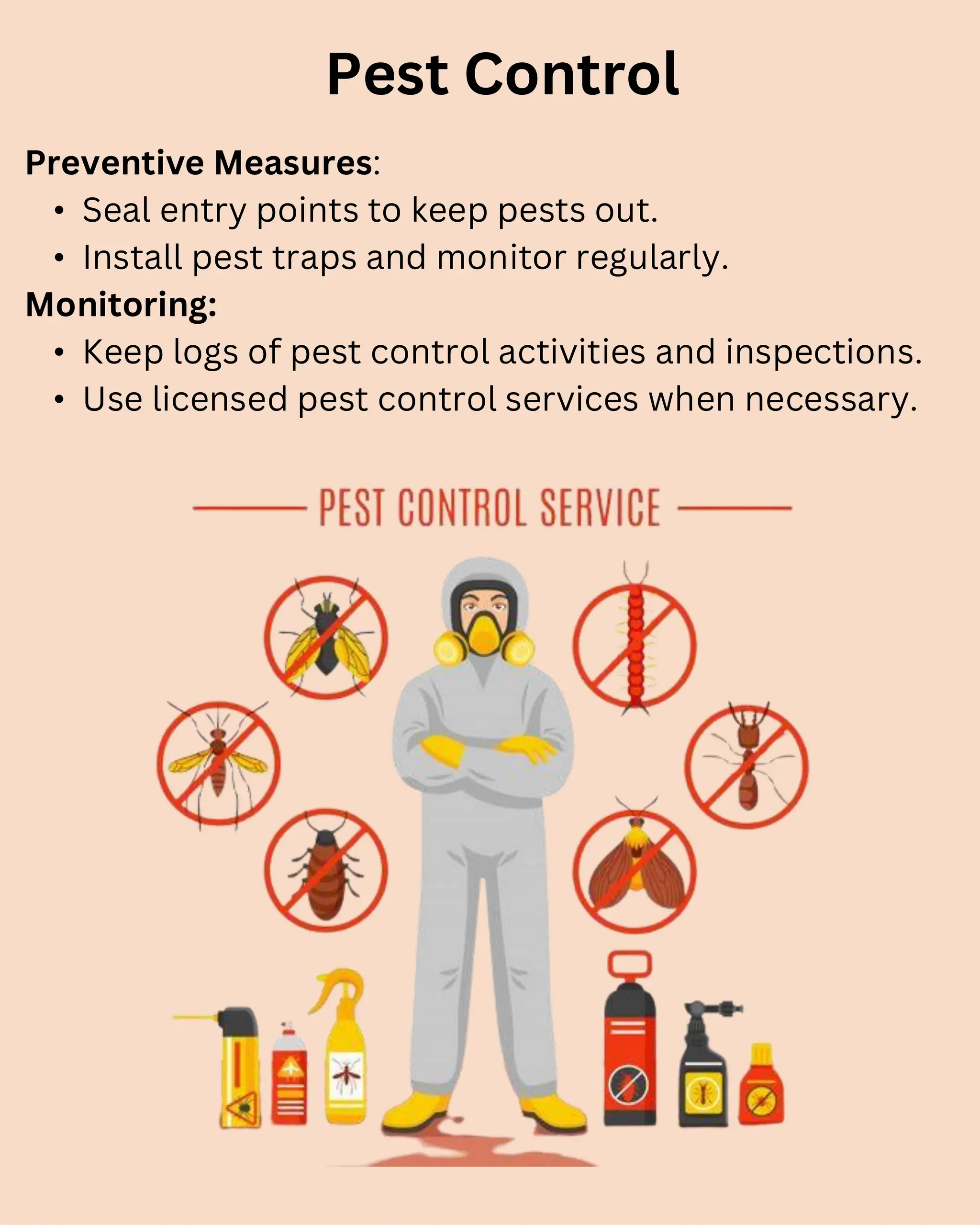 Preventive Measures:
• Seal entry points to keep pests out.
• Install pest traps and monitor regularly.
Monitoring:
• Keep logs of pest control activities and inspections.
• Use licensed pest control services when necessary.
Pest Control
 