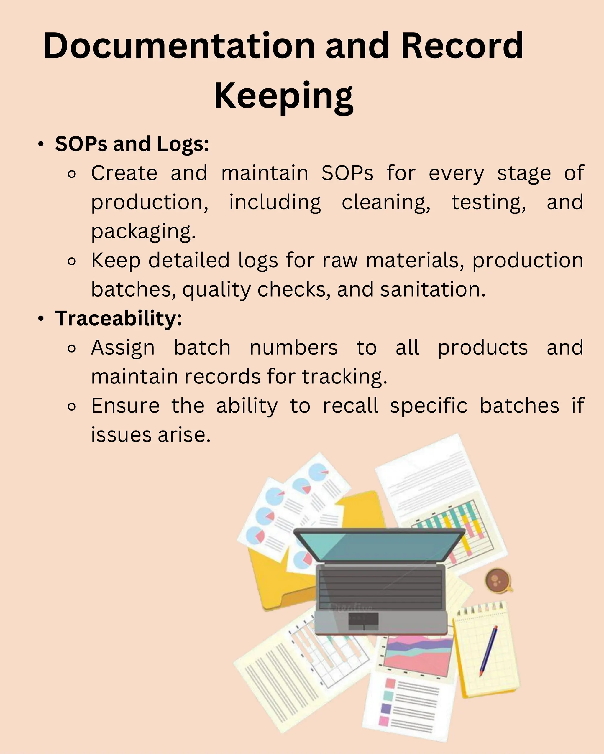 • SOPs and Logs:
⚬ Create and maintain SOPs for every stage of
production, including cleaning, testing, and
packaging.
⚬ Keep detailed logs for raw materials, production
batches, quality checks, and sanitation.
• Traceability:
⚬ Assign batch numbers to all products and
maintain records for tracking.
⚬ Ensure the ability to recall specific batches if
issues arise.
Documentation and Record
Keeping
 