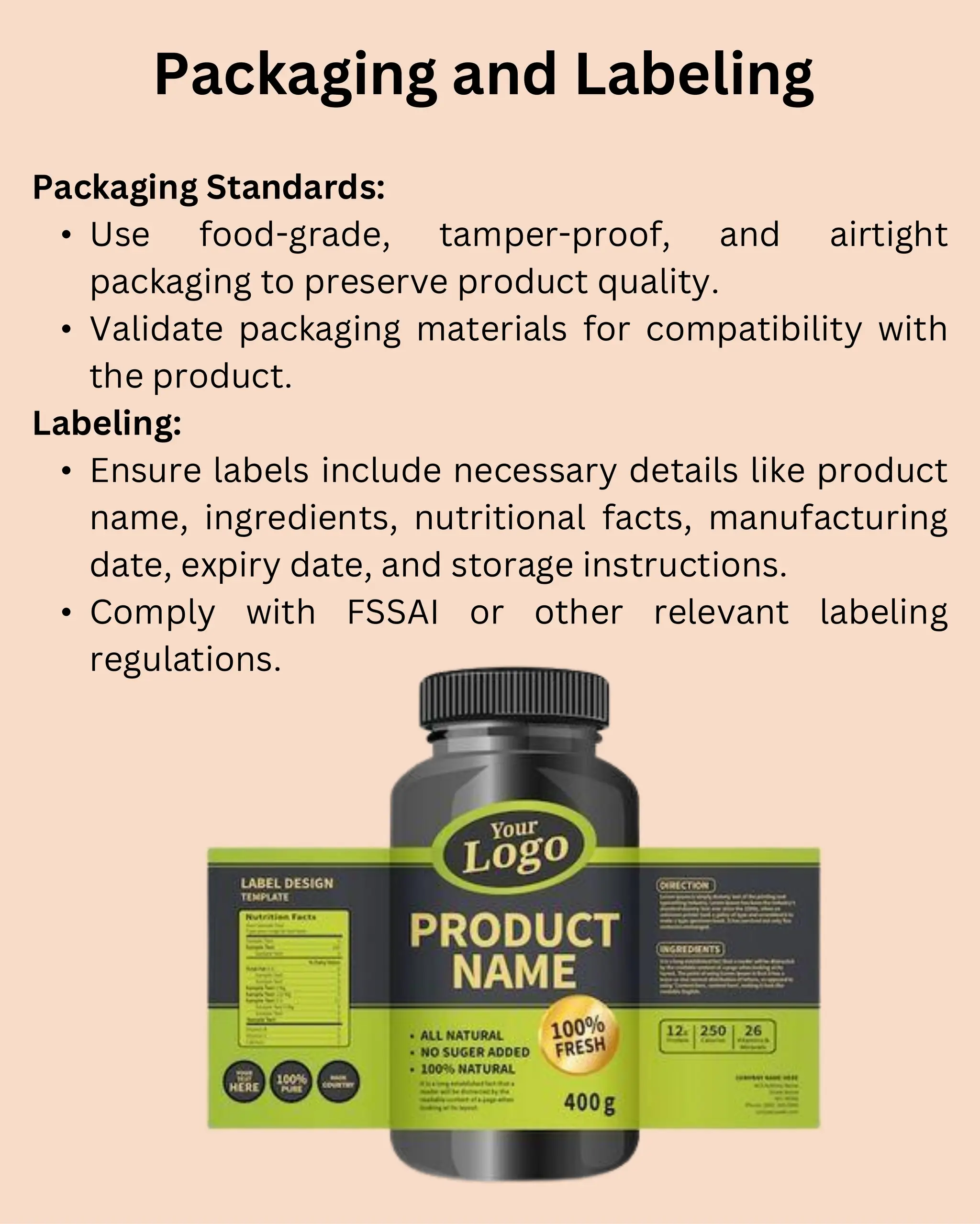 Packaging Standards:
• Use food-grade, tamper-proof, and airtight
packaging to preserve product quality.
• Validate packaging materials for compatibility with
the product.
Labeling:
• Ensure labels include necessary details like product
name, ingredients, nutritional facts, manufacturing
date, expiry date, and storage instructions.
• Comply with FSSAI or other relevant labeling
regulations.
Packaging and Labeling
 