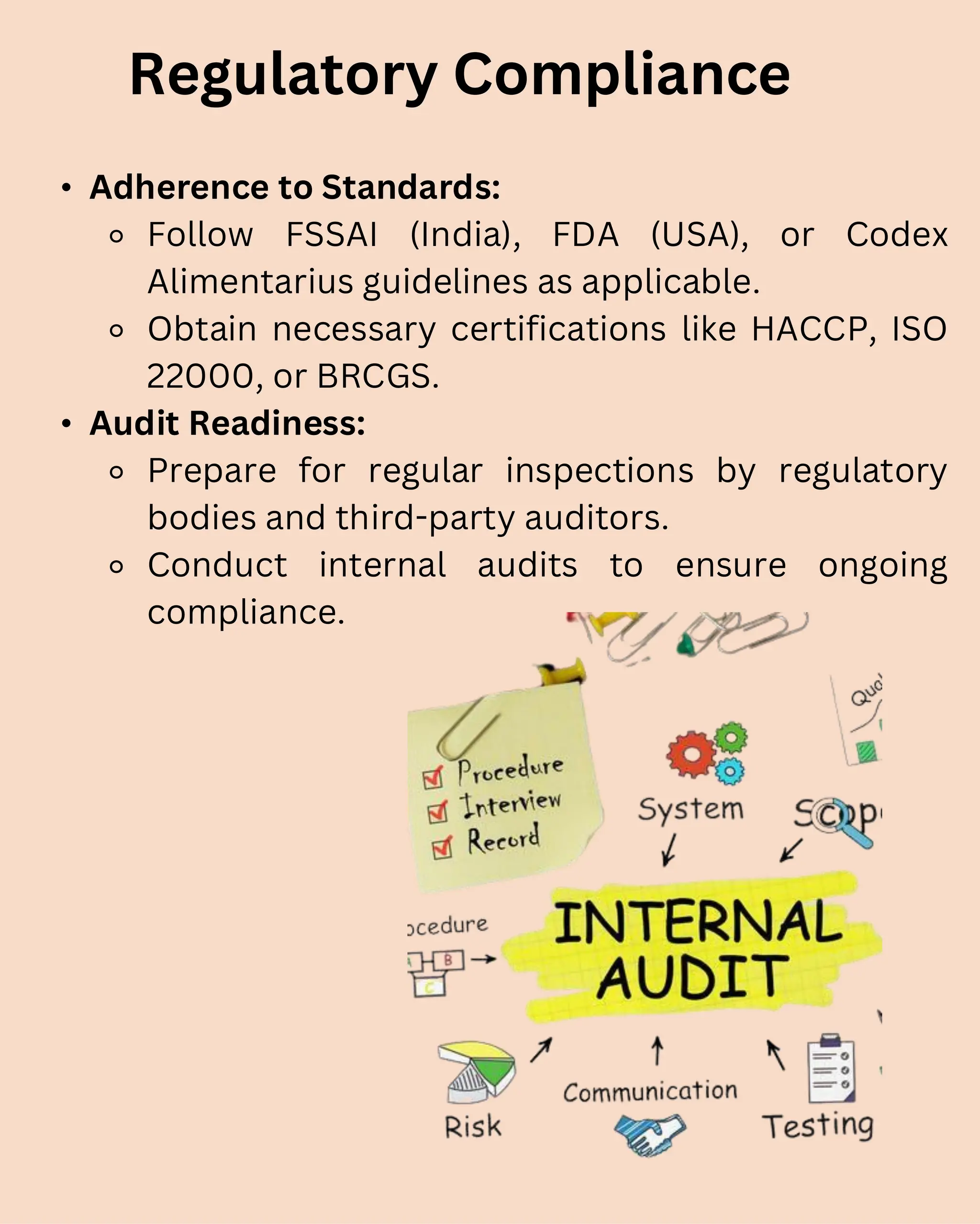 • Adherence to Standards:
⚬ Follow FSSAI (India), FDA (USA), or Codex
Alimentarius guidelines as applicable.
⚬ Obtain necessary certifications like HACCP, ISO
22000, or BRCGS.
• Audit Readiness:
⚬ Prepare for regular inspections by regulatory
bodies and third-party auditors.
⚬ Conduct internal audits to ensure ongoing
compliance.
Regulatory Compliance
 