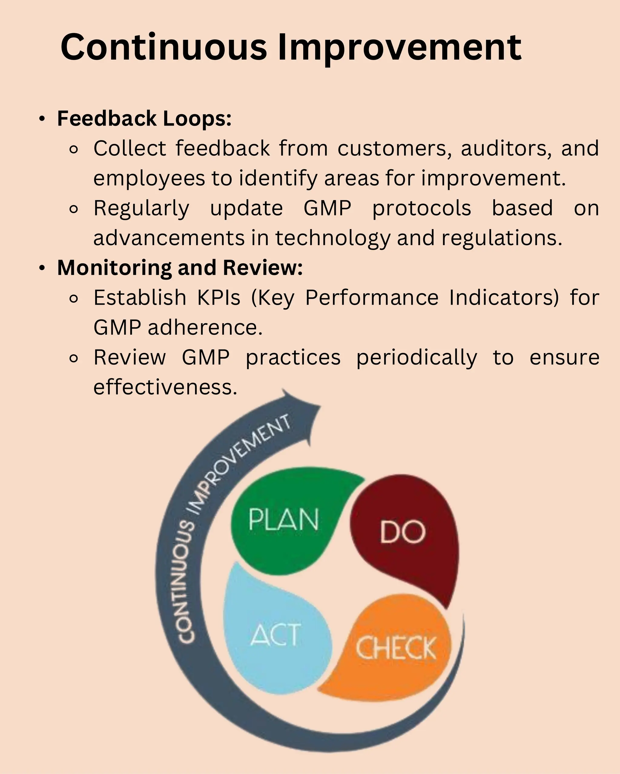 • Feedback Loops:
⚬ Collect feedback from customers, auditors, and
employees to identify areas for improvement.
⚬ Regularly update GMP protocols based on
advancements in technology and regulations.
• Monitoring and Review:
⚬ Establish KPIs (Key Performance Indicators) for
GMP adherence.
⚬ Review GMP practices periodically to ensure
effectiveness.
Continuous Improvement
 