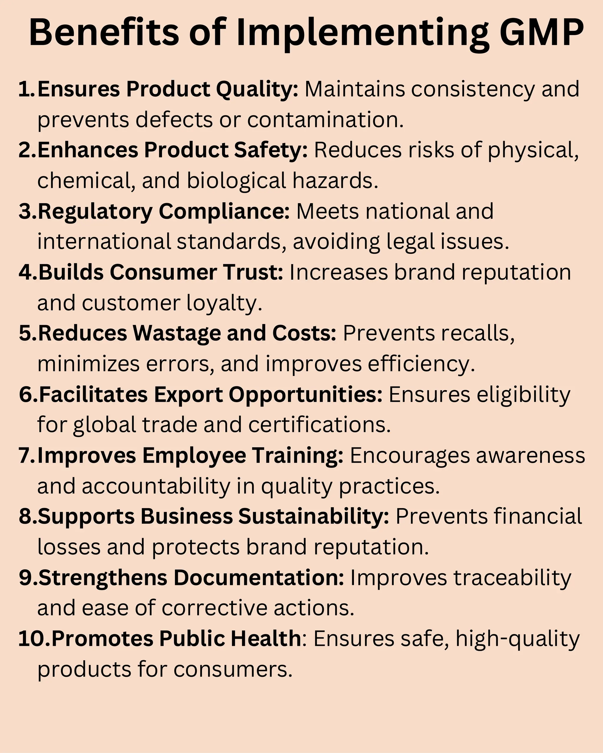 Benefits of Implementing GMP
1.Ensures Product Quality: Maintains consistency and
prevents defects or contamination.
2.Enhances Product Safety: Reduces risks of physical,
chemical, and biological hazards.
3.Regulatory Compliance: Meets national and
international standards, avoiding legal issues.
4.Builds Consumer Trust: Increases brand reputation
and customer loyalty.
5.Reduces Wastage and Costs: Prevents recalls,
minimizes errors, and improves efficiency.
6.Facilitates Export Opportunities: Ensures eligibility
for global trade and certifications.
7.Improves Employee Training: Encourages awareness
and accountability in quality practices.
8.Supports Business Sustainability: Prevents financial
losses and protects brand reputation.
9.Strengthens Documentation: Improves traceability
and ease of corrective actions.
10.Promotes Public Health: Ensures safe, high-quality
products for consumers.
 