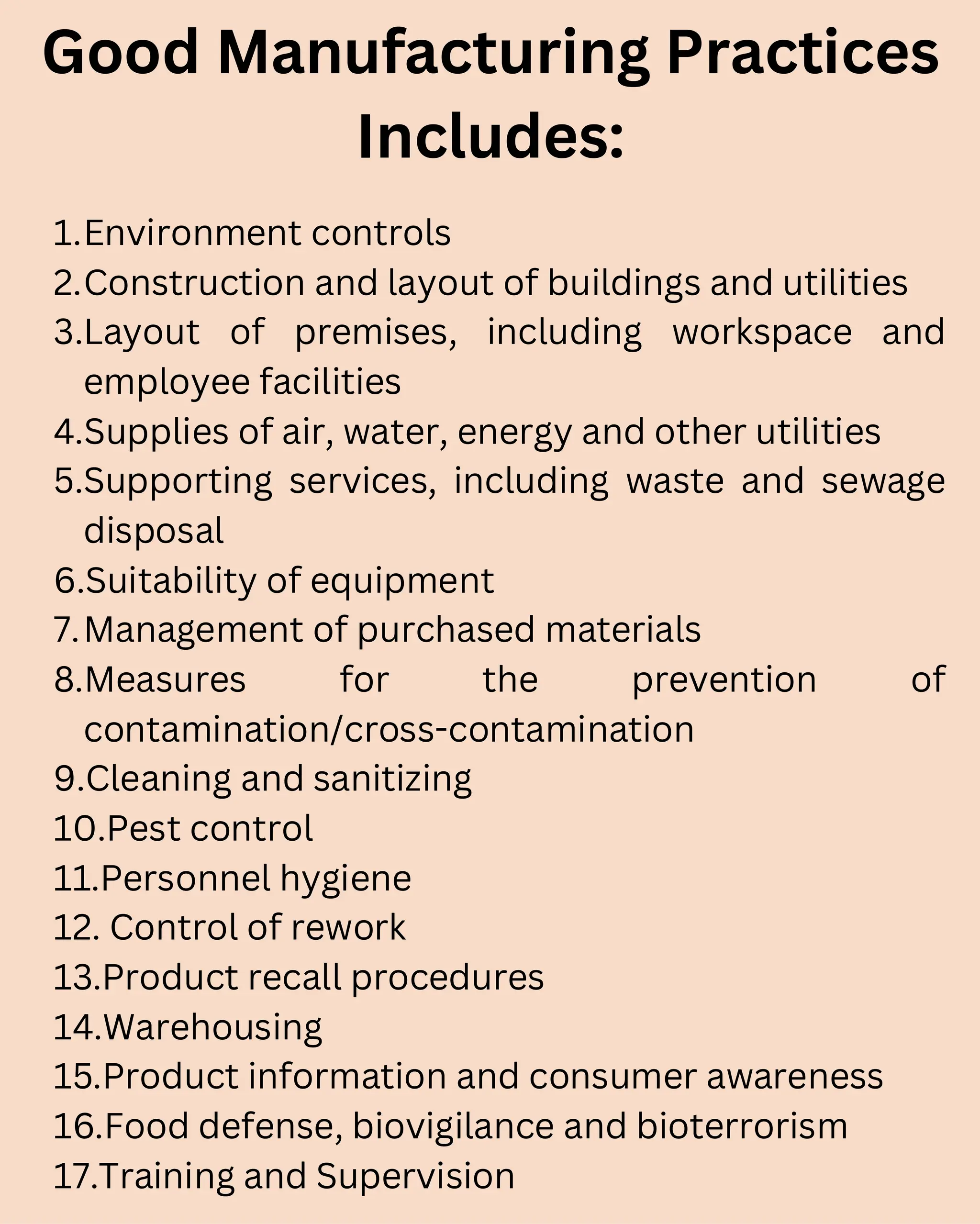Good Manufacturing Practices
Includes:
1.Environment controls
2.Construction and layout of buildings and utilities
3.Layout of premises, including workspace and
employee facilities
4.Supplies of air, water, energy and other utilities
5.Supporting services, including waste and sewage
disposal
6.Suitability of equipment
7.Management of purchased materials
8.Measures for the prevention of
contamination/cross-contamination
9.Cleaning and sanitizing
10.Pest control
11.Personnel hygiene
12. Control of rework
13.Product recall procedures
14.Warehousing
15.Product information and consumer awareness
16.Food defense, biovigilance and bioterrorism
17.Training and Supervision
 