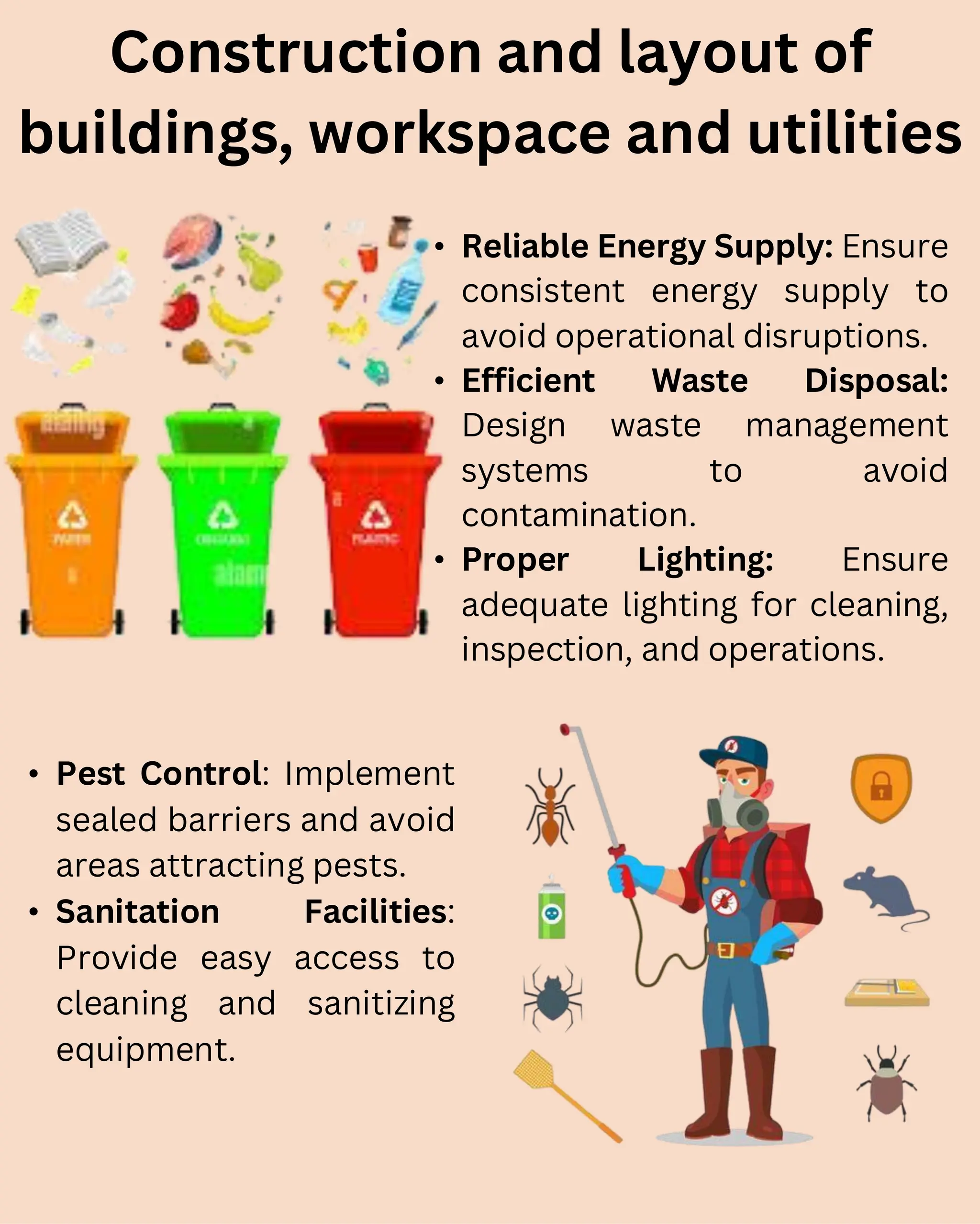 • Reliable Energy Supply: Ensure
consistent energy supply to
avoid operational disruptions.
• Efficient Waste Disposal:
Design waste management
systems to avoid
contamination.
• Proper Lighting: Ensure
adequate lighting for cleaning,
inspection, and operations.
Construction and layout of
buildings, workspace and utilities
• Pest Control: Implement
sealed barriers and avoid
areas attracting pests.
• Sanitation Facilities:
Provide easy access to
cleaning and sanitizing
equipment.
 