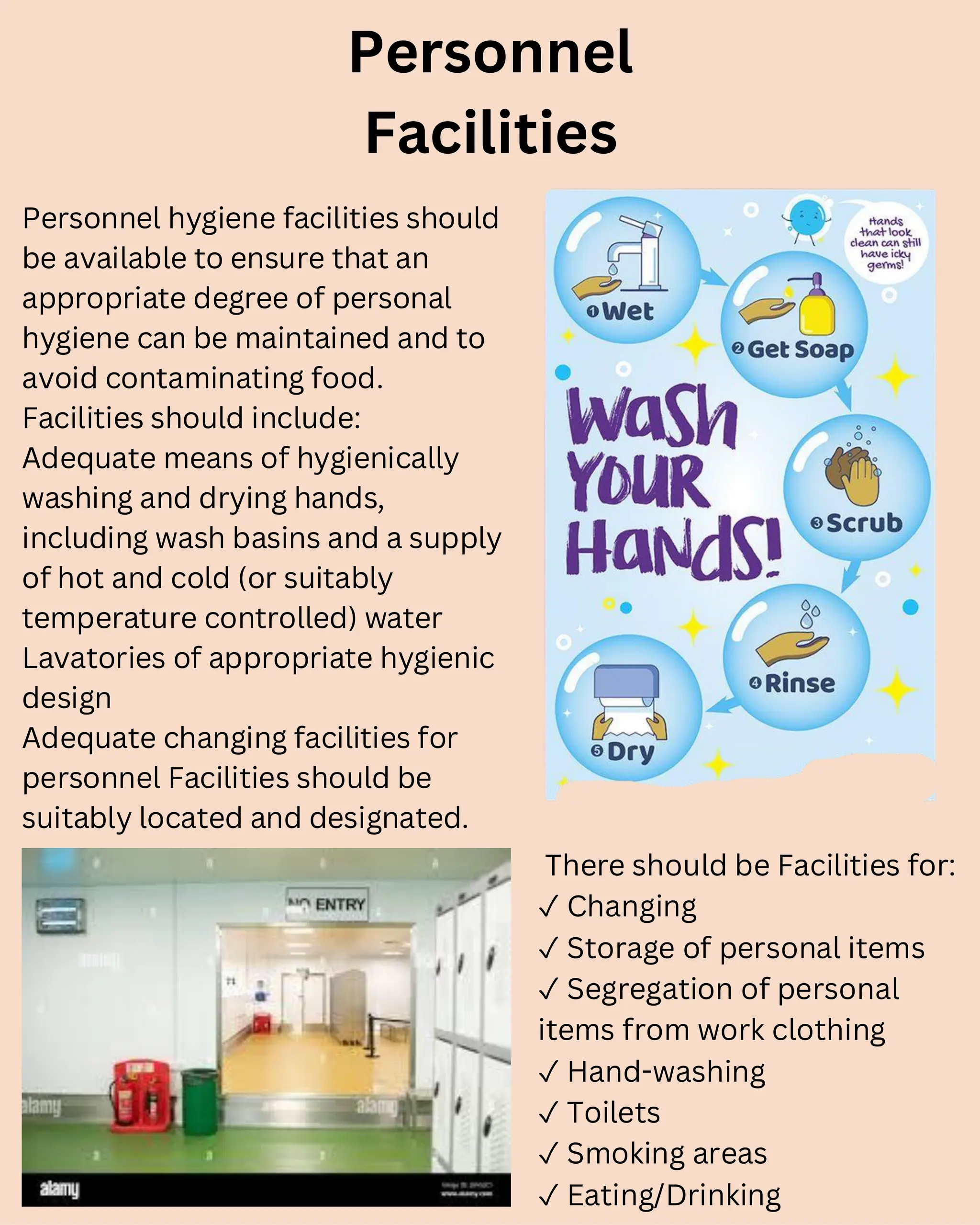 Personnel
Facilities
Personnel hygiene facilities should
be available to ensure that an
appropriate degree of personal
hygiene can be maintained and to
avoid contaminating food.
Facilities should include:
Adequate means of hygienically
washing and drying hands,
including wash basins and a supply
of hot and cold (or suitably
temperature controlled) water
Lavatories of appropriate hygienic
design
Adequate changing facilities for
personnel Facilities should be
suitably located and designated.
There should be Facilities for:
✓ Changing
✓ Storage of personal items
✓ Segregation of personal
items from work clothing
✓ Hand-washing
✓ Toilets
✓ Smoking areas
✓ Eating/Drinking
 