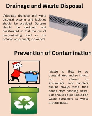 Drainage and Waste Disposal
Adequate drainage and waste
disposal systems and facilities
should be provided. Systems
should be designed and
constructed so that the risk of
contaminating food or the
potable water supply is avoided
Prevention of Contamination
Waste is likely to be
contaminated and so should
not be allowed to
accumulate. Food handlers
should always wash their
hands after handling waste.
Lids should be kept closed on
waste containers as waste
attracts pests.
 