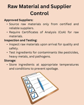 Approved Suppliers:
• Source raw materials only from certified and
reliable suppliers.
• Require Certificates of Analysis (CoA) for raw
materials.
Inspection and Testing:
• Inspect raw materials upon arrival for quality and
safety.
• Test ingredients for contaminants like pesticides,
heavy metals, and pathogens.
Storage:
• Store ingredients at appropriate temperatures
and conditions to prevent spoilage.
Raw Material and Supplier
Control
 