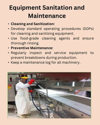 • Cleaning and Sanitization:
• Develop standard operating procedures (SOPs)
for cleaning and sanitizing equipment.
• Use food-grade cleaning agents and ensure
thorough rinsing.
• Preventive Maintenance:
• Regularly inspect and service equipment to
prevent breakdowns during production.
• Keep a maintenance log for all machinery.
Equipment Sanitation and
Maintenance
 