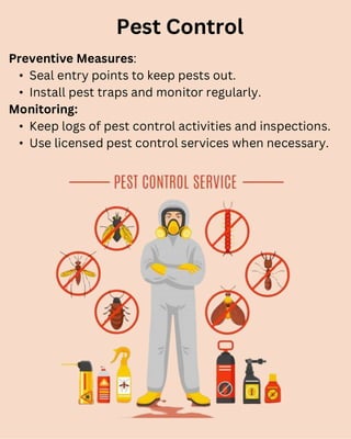 Preventive Measures:
• Seal entry points to keep pests out.
• Install pest traps and monitor regularly.
Monitoring:
• Keep logs of pest control activities and inspections.
• Use licensed pest control services when necessary.
Pest Control
 