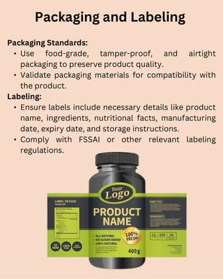 Packaging Standards:
• Use food-grade, tamper-proof, and airtight
packaging to preserve product quality.
• Validate packaging materials for compatibility with
the product.
Labeling:
• Ensure labels include necessary details like product
name, ingredients, nutritional facts, manufacturing
date, expiry date, and storage instructions.
• Comply with FSSAI or other relevant labeling
regulations.
Packaging and Labeling
 