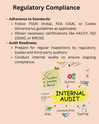 • Adherence to Standards:
⚬ Follow FSSAI (India), FDA (USA), or Codex
Alimentarius guidelines as applicable.
⚬ Obtain necessary certifications like HACCP, ISO
22000, or BRCGS.
• Audit Readiness:
⚬ Prepare for regular inspections by regulatory
bodies and third-party auditors.
⚬ Conduct internal audits to ensure ongoing
compliance.
Regulatory Compliance
 
