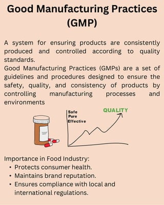 A system for ensuring products are consistently
produced and controlled according to quality
standards.
Good Manufacturing Practices (GMPs) are a set of
guidelines and procedures designed to ensure the
safety, quality, and consistency of products by
controlling manufacturing processes and
environments
Good Manufacturing Practices
(GMP)
Importance in Food Industry:
• Protects consumer health.
• Maintains brand reputation.
• Ensures compliance with local and
international regulations.
 