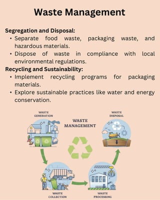 Segregation and Disposal:
• Separate food waste, packaging waste, and
hazardous materials.
• Dispose of waste in compliance with local
environmental regulations.
Recycling and Sustainability:
• Implement recycling programs for packaging
materials.
• Explore sustainable practices like water and energy
conservation.
Waste Management
 