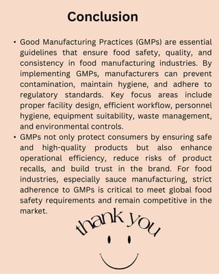 • Good Manufacturing Practices (GMPs) are essential
guidelines that ensure food safety, quality, and
consistency in food manufacturing industries. By
implementing GMPs, manufacturers can prevent
contamination, maintain hygiene, and adhere to
regulatory standards. Key focus areas include
proper facility design, efficient workflow, personnel
hygiene, equipment suitability, waste management,
and environmental controls.
• GMPs not only protect consumers by ensuring safe
and high-quality products but also enhance
operational efficiency, reduce risks of product
recalls, and build trust in the brand. For food
industries, especially sauce manufacturing, strict
adherence to GMPs is critical to meet global food
safety requirements and remain competitive in the
market.
Conclusion
 