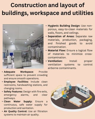 Construction and layout of
buildings, workspace and utilities
• Hygienic Building Design: Use non-
porous, easy-to-clean materials for
walls, floors, and ceilings.
• Separation of Areas: Separate raw
materials, production, packaging,
and finished goods to avoid
contamination.
• Material Flow: Ensure a logical flow
of materials to minimize cross-
contamination.
• Ventilation: Install proper
ventilation systems to control
airborne contaminants.
• Adequate Workspace: Provide
sufficient space to prevent crowding
and ensure smooth operations.
• Employee Facilities: Include clean
restrooms, handwashing stations, and
changing rooms.
• Safety Features: Design with fire exits,
emergency alarms, and clear
pathways.
• Clean Water Supply: Ensure a
continuous, safe water supply for
production and sanitation.
• Air Quality Control: Use air filtration
systems to maintain air quality.
 