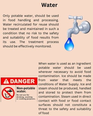 Water
Only potable water, should be used
in food handling and processing.
Water recirculated for reuse should
be treated and maintained in such a
condition that no risk to the safety
and suitability of food results from
its use. The treatment process
should be effectively monitored.
When water is used as an ingredient
potable water should be used
wherever necessary to avoid food
contamination. Ice should be made
from water that meets the
conditions of Water Supply. Ice and
steam should be produced, handled
and stored to protect them from
contamination. Steam used in direct
contact with food or food contact
surfaces should not constitute a
threat to the safety and suitability
of food
 