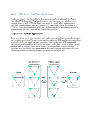 What is GNN and Its Real World Applications
Graphs and networks may be used by the deep learning model referred to as Graph Neural
Networks (GNN). In standard deep learning, data is often represented as a set of vectors or
matrices; however, with GNNs, the data is represented as a graph, where nodes represent
individual entities and edges represent connections between those entities. The main goal of
GNNs is to learn node embeddings, which are low-dimensional representations of nodes in a
network that include their contextual and structural information.
Graph Neural Network Applications:
These embeddings can be used to perform tasks such as graph classification, node classification,
and connection prediction. Using a message-passing mechanism, GNNs gather information from
neighboring nodes and update the node embeddings after each iteration. GNNs can model
complex relationships and interactions between network nodes thanks to this technique. Several
domains, such as computer vision, social networks, recommendation systems, and drug
discovery, have successfully incorporated GNNs. They have obtained promising results in the
community discovery, node categorization, and connection prediction tasks.
 