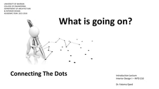 UNIVERSITY OF BAHRAIN
COLLEGE OF ENGINEERING
DEPARTMENT OF ARCHITECTURE
& INTERIOR DESIGN
ACADEMIC YEAR: 2015-2016
Introduction Lecture
Interior Design I – INTD 210
Dr. Fatema Qaed
Connecting The Dots
What is going on?
 