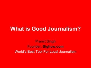 What is Good Journalism? Pramit Singh Founder,  Bighow.com World’s Best Tool For Local Journalism 