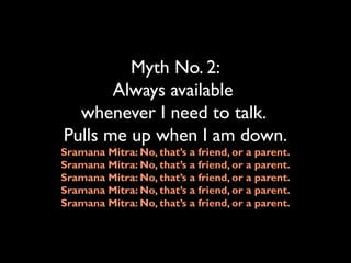 Myth No. 2:
Always available
whenever I need to talk.
Pulls me up when I am down.
Sramana Mitra: No, that’s a friend, or a parent.
Sramana Mitra: No, that’s a friend, or a parent.
Sramana Mitra: No, that’s a friend, or a parent.
Sramana Mitra: No, that’s a friend, or a parent.
Sramana Mitra: No, that’s a friend, or a parent.
 