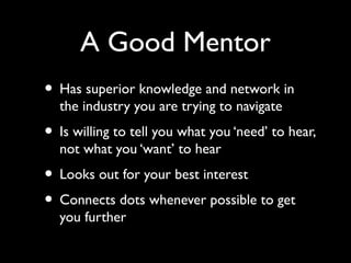 A Good Mentor
• Has superior knowledge and network in
the industry you are trying to navigate
• Is willing to tell you what you ‘need’ to hear,
not what you ‘want’ to hear
• Looks out for your best interest
• Connects dots whenever possible to get
you further
 