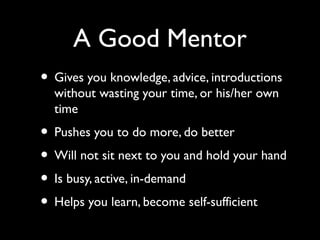 A Good Mentor
• Gives you knowledge, advice, introductions
without wasting your time, or his/her own
time
• Pushes you to do more, do better
• Will not sit next to you and hold your hand
• Is busy, active, in-demand
• Helps you learn, become self-sufficient
 