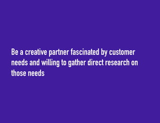 Be a creative partner fascinated by customer 
needs and willing to gather direct research on 
those needs 
 