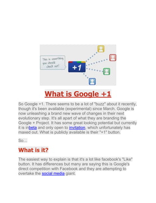 What is Google +1<br />So Google +1. There seems to be a lot of quot;
buzzquot;
 about it recently, though it's been available (experimental) since March. Google is now unleashing a brand new wave of changes in their next evolutionary step. It's all apart of what they are branding the Google + Project. It has some great looking potential but currently it is in HYPERLINK quot;
http://www.10poundgorilla.com/Feed/articleType/ArticleView/articleId/42/What-is-Google-1.aspxquot;
  quot;
_blankquot;
 beta and only open to  HYPERLINK quot;
http://www.10poundgorilla.com/Feed/articleType/ArticleView/articleId/42/What-is-Google-1.aspxquot;
  quot;
_blankquot;
 invitation, which unfortunately has maxed out. What is publicly available is their quot;
+1quot;
 button.<br />So…<br />What is it?<br />The easiest way to explain is that it's a lot like facebook's quot;
Likequot;
 button. It has differences but many are saying this is Google's direct competition with Facebook and they are attempting to overtake the  HYPERLINK quot;
http://www.10poundgorilla.com/Feed/articleType/ArticleView/articleId/42/What-is-Google-1.aspxquot;
  quot;
_blankquot;
 social media giant.<br />How does it work?<br />You will need to create a Google profile. Your profile is visible to anyone in addition to all connections associated to your gmail address. Whenever you are signed in and you search Google you will see +1 buttons next to indexed  HYPERLINK quot;
http://www.10poundgorilla.com/Feed/articleType/ArticleView/articleId/42/What-is-Google-1.aspxquot;
  quot;
_blankquot;
 listings. If you like something, you can simple +1 it from Google (see  HYPERLINK quot;
http://www.10poundgorilla.com/Feed/articleType/ArticleView/articleId/42/What-is-Google-1.aspxquot;
  quot;
_blankquot;
 sample below) or from a web page itself (see share links to the left of this article).<br />Your +1’s are stored in a new tab on your Google profile. You can show your +1’s tab to the world, or keep it private and just use it to personally manage the ever-expanding record of things you love around the web. If you are logged in, your +1's will show next to listings you have +1'd before, so you can tell sites you prefer over sites you do not.<br />Why does that matter?<br />People are more interested in things that friends like or approve of. If I'm going to buy a new product., I'm more interested in what my friends think of it than a paid actor on a commercial. The point is to quot;
help people discover relevant contentquot;
.<br />How does this affect my traffic and search performance?<br />Google doesn't explicitly say one way or the other but what they do say is:<br />quot;
Content recommended by friends and acquaintances is often more relevant… Because of this, +1’s from friends and contacts can be a useful signal to Google when determining the relevance of your page to a user’s query. This is just one of many signals Google may use to determine a page’s relevance and ranking, and we’re constantly tweaking and improving our algorithm to improve overall search quality. For +1's, as with any new ranking signal, we'll be starting carefully and learning how those signals affect search quality.quot;
<br />I believe as Google continues to compete with Facebook, +1 will gain weight with search results.<br />Even if it turns out that Google decides that +1 will have no negative or positive effect whatsoever on queries, the amount of +1's and who they are from can play a big role in in tipping the scales for what users will click, read, buy, etc.<br />I would check out a site that has 200+1's over a site with none. Further still, I'd follow a link with a  HYPERLINK quot;
http://www.10poundgorilla.com/Feed/articleType/ArticleView/articleId/42/What-is-Google-1.aspxquot;
  quot;
_blankquot;
 couple +1's from people I know than one that has more from people I don't know but still preferring both of them over a site with 0.<br />The Future<br />Google is very big and they have a lot of smart people on their team. They aren't infallible but I do think they are on to something with this, especially with their upcoming public release of the Google + Project . Don't be surprised to see that little +1 button more and more. So go ahead and get ahead and start using the +1 button. While you're at it, you should +1 this article.<br />http://www.gettopnotchwebdesigns.com<br />