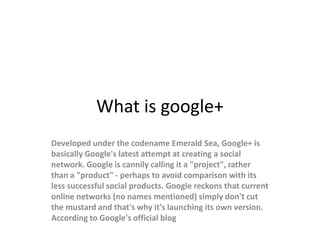 What is google+
Developed under the codename Emerald Sea, Google+ is
basically Google's latest attempt at creating a social
network. Google is cannily calling it a "project", rather
than a "product" - perhaps to avoid comparison with its
less successful social products. Google reckons that current
online networks (no names mentioned) simply don't cut
the mustard and that's why it's launching its own version.
According to Google's official blog
 