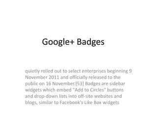 Google+ Badges

quietly rolled out to select enterprises beginning 9
November 2011 and officially released to the
public on 16 November.[53] Badges are sidebar
widgets which embed "Add to Circles" buttons
and drop-down lists into off-site websites and
blogs, similar to Facebook's Like Box widgets
 