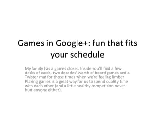 Games in Google+: fun that fits
       your schedule
 My family has a games closet. Inside you’ll find a few
 decks of cards, two decades’ worth of board games and a
 Twister mat for those times when we’re feeling limber.
 Playing games is a great way for us to spend quality time
 with each other (and a little healthy competition never
 hurt anyone either).
 