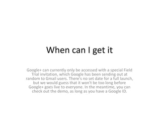 When can I get it
Google+ can currently only be accessed with a special Field
   Trial invitation, which Google has been sending out at
random to Gmail users. There's no set date for a full launch,
    but we would guess that it won't be too long before
  Google+ goes live to everyone. In the meantime, you can
   check out the demo, as long as you have a Google ID.
 