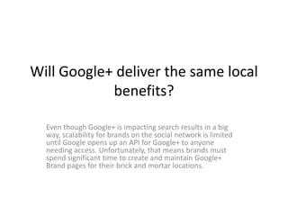Will Google+ deliver the same local
            benefits?

  Even though Google+ is impacting search results in a big
  way, scalability for brands on the social network is limited
  until Google opens up an API for Google+ to anyone
  needing access. Unfortunately, that means brands must
  spend significant time to create and maintain Google+
  Brand pages for their brick and mortar locations.
 