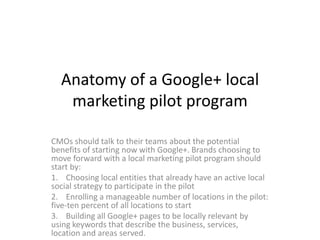 Anatomy of a Google+ local
   marketing pilot program

CMOs should talk to their teams about the potential
benefits of starting now with Google+. Brands choosing to
move forward with a local marketing pilot program should
start by:
1. Choosing local entities that already have an active local
social strategy to participate in the pilot
2. Enrolling a manageable number of locations in the pilot:
five-ten percent of all locations to start
3. Building all Google+ pages to be locally relevant by
using keywords that describe the business, services,
location and areas served.
 