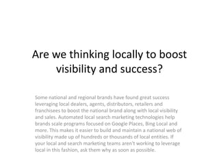Are we thinking locally to boost
    visibility and success?

Some national and regional brands have found great success
leveraging local dealers, agents, distributors, retailers and
franchisees to boost the national brand along with local visibility
and sales. Automated local search marketing technologies help
brands scale programs focused on Google Places, Bing Local and
more. This makes it easier to build and maintain a national web of
visibility made up of hundreds or thousands of local entities. If
your local and search marketing teams aren't working to leverage
local in this fashion, ask them why as soon as possible.
 