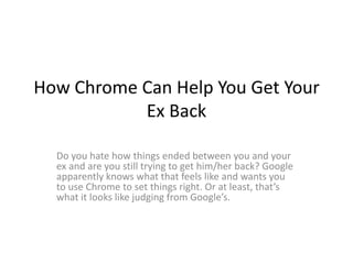 How Chrome Can Help You Get Your
           Ex Back

  Do you hate how things ended between you and your
  ex and are you still trying to get him/her back? Google
  apparently knows what that feels like and wants you
  to use Chrome to set things right. Or at least, that’s
  what it looks like judging from Google’s.
 