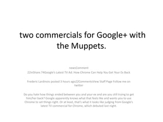 two commercials for Google+ with
        the Muppets.

                                  newsComment
   22inShare.74Google’s Latest TV Ad: How Chrome Can Help You Get Your Ex Back

   Frederic Lardinois posted 3 hours ago22CommentsView Staff Page Follow me on
                                       twitter

 Do you hate how things ended between you and your ex and are you still trying to get
  him/her back? Google apparently knows what that feels like and wants you to use
 Chrome to set things right. Or at least, that’s what it looks like judging from Google’s
             latest TV commercial for Chrome, which debuted last night.
 
