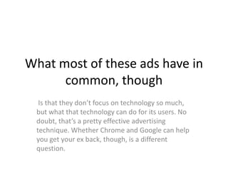 What most of these ads have in
      common, though
  Is that they don’t focus on technology so much,
 but what that technology can do for its users. No
 doubt, that’s a pretty effective advertising
 technique. Whether Chrome and Google can help
 you get your ex back, though, is a different
 question.
 