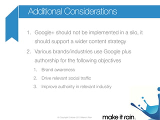 Additional Considerations
1.  Google+ should not be implemented in a silo, it
should support a wider content strategy
2.  Various brands/industries use Google plus
authorship for the following objectives
1.  Brand awareness
2.  Drive relevant social trafﬁc
3.  Improve authority in relevant industry

© Copyright October 2013 Make It Rain

 