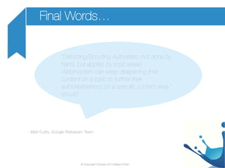 Final Words…
“Detecting/Boosting Authorities: not done by
hand, but applies by topic areas.
Webmasters can keep deepening their
content on a topic to further their
authoritativeness on a speciﬁc content area.”
should 	

- Matt Cutts, Google Webspam Team

© Copyright October 2013 Make It Rain

 