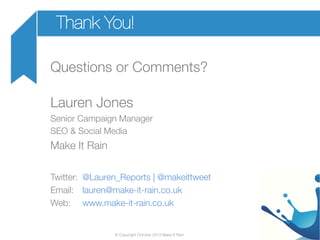 Thank You!
Questions or Comments?


Lauren Jones
Senior Campaign Manager
SEO & Social Media

Make It Rain


Twitter: 
@Lauren_Reports | @makeittweet
Email: 
lauren@make-it-rain.co.uk 
Web: 
www.make-it-rain.co.uk

© Copyright October 2013 Make It Rain

 