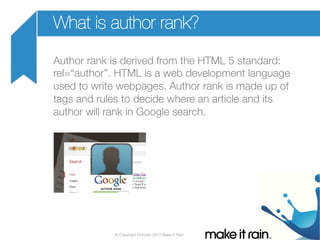 What is author rank?
Author rank is derived from the HTML 5 standard:
rel=“author”. HTML is a web development language
used to write webpages. Author rank is made up of
tags and rules to decide where an article and its
author will rank in Google search.

© Copyright October 2013 Make It Rain

 