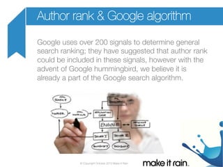 Author rank & Google algorithm
Google uses over 200 signals to determine general
search ranking; they have suggested that author rank
could be included in these signals, however with the
advent of Google hummingbird, we believe it is
already a part of the Google search algorithm.

© Copyright October 2013 Make It Rain

 