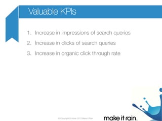 Valuable KPIs
1.  Increase in impressions of search queries
2.  Increase in clicks of search queries
3.  Increase in organic click through rate

© Copyright October 2013 Make It Rain

 
