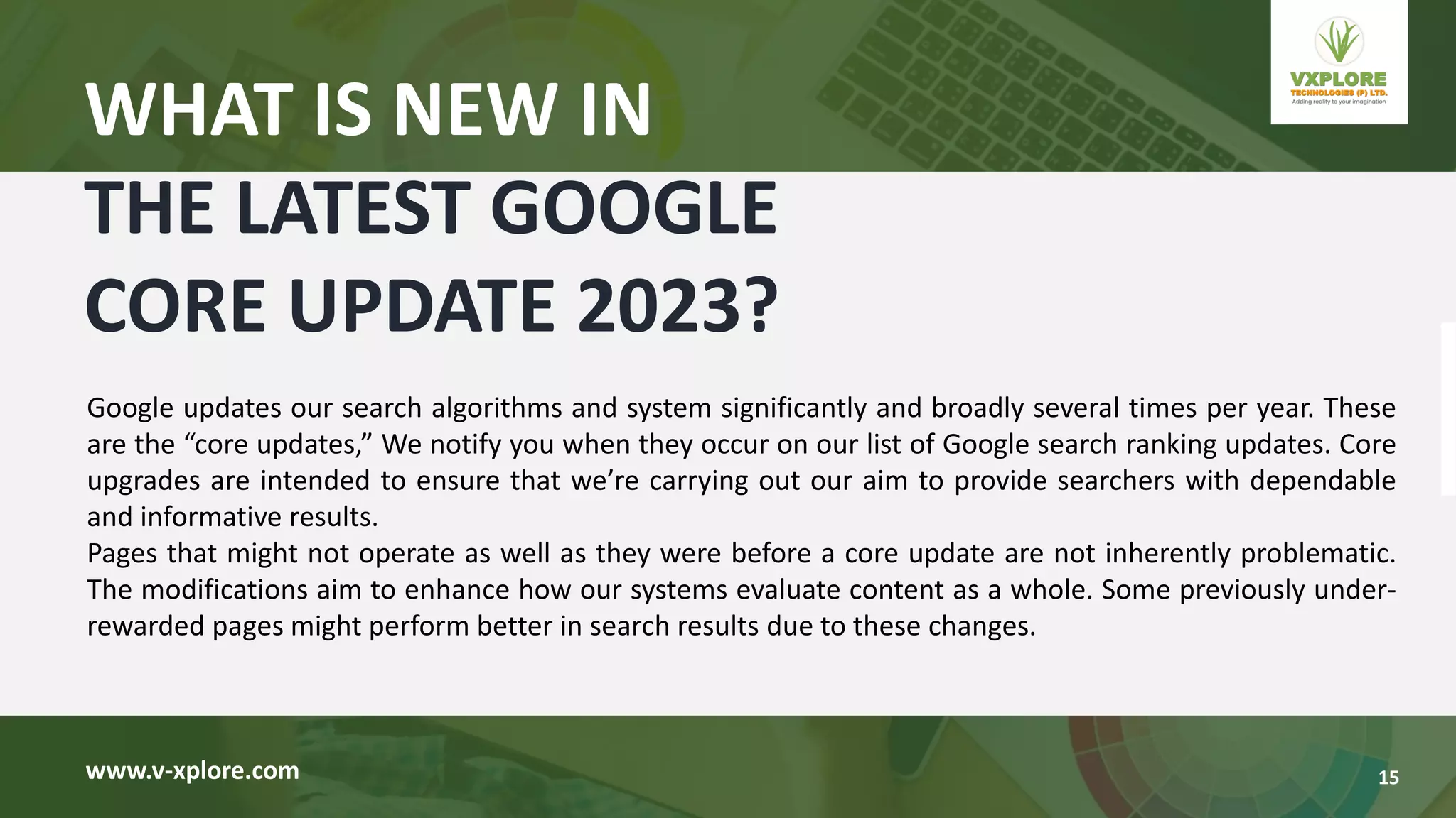 Google updates our search algorithms and system significantly and broadly several times per year. These
are the “core updates,” We notify you when they occur on our list of Google search ranking updates. Core
upgrades are intended to ensure that we’re carrying out our aim to provide searchers with dependable
and informative results.
Pages that might not operate as well as they were before a core update are not inherently problematic.
The modifications aim to enhance how our systems evaluate content as a whole. Some previously under-
rewarded pages might perform better in search results due to these changes.
www.v-xplore.com
WHAT IS NEW IN
THE LATEST GOOGLE
CORE UPDATE 2023?
15
 